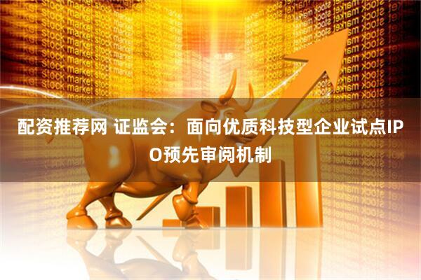 配资推荐网 证监会：面向优质科技型企业试点IPO预先审阅机制