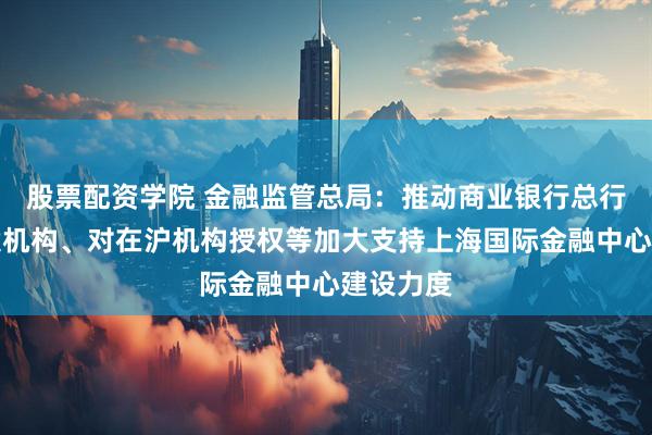 股票配资学院 金融监管总局：推动商业银行总行通过专设机构、对在沪机构授权等加大支持上海国际金融中心建设力度