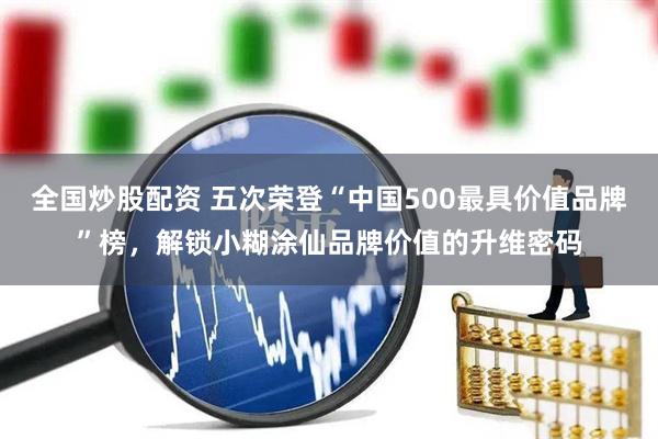 全国炒股配资 五次荣登“中国500最具价值品牌”榜，解锁小糊涂仙品牌价值的升维密码