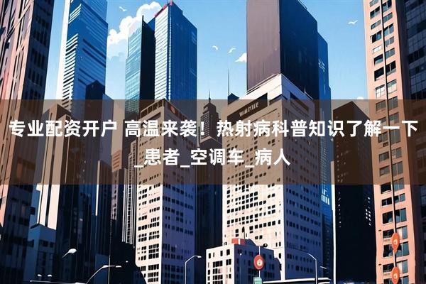 专业配资开户 高温来袭！热射病科普知识了解一下_患者_空调车_病人