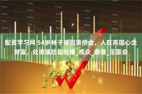 配资学习网 54岁林子博回港捞金，人在英国心念财富，处境尴尬超吐槽_观众_香港_见面会