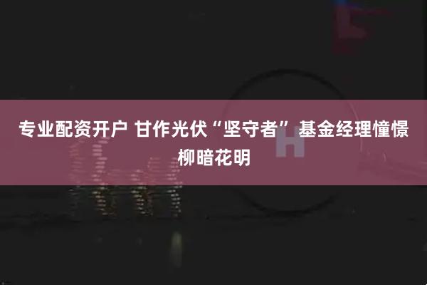 专业配资开户 甘作光伏“坚守者” 基金经理憧憬柳暗花明