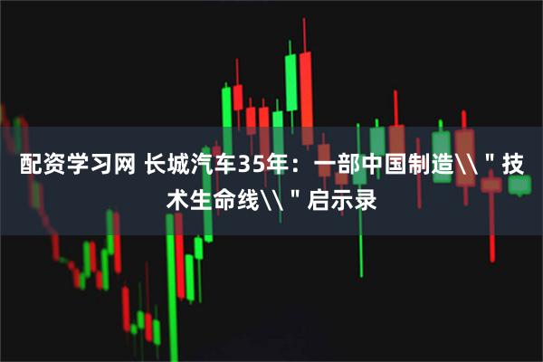 配资学习网 长城汽车35年：一部中国制造\＂技术生命线\＂启示录