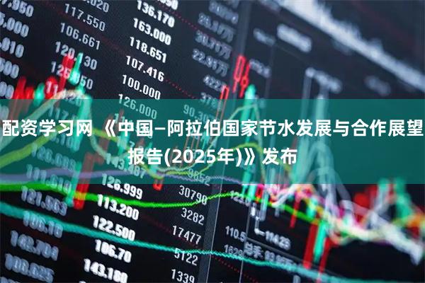 配资学习网 《中国—阿拉伯国家节水发展与合作展望报告(2025年)》发布