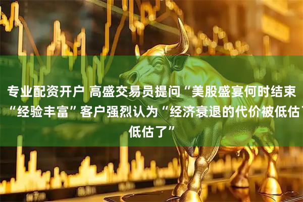 专业配资开户 高盛交易员提问“美股盛宴何时结束”？“经验丰富”客户强烈认为“经济衰退的代价被低估了”