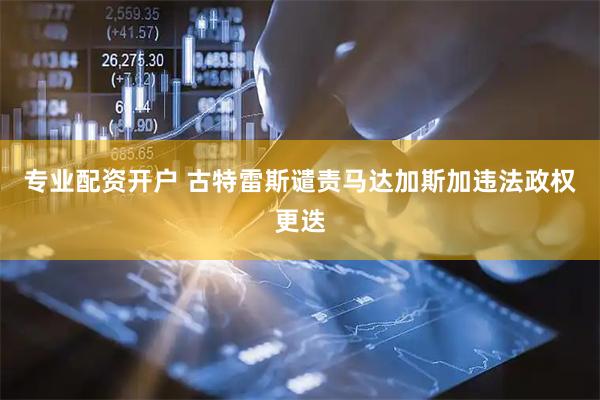 专业配资开户 古特雷斯谴责马达加斯加违法政权更迭