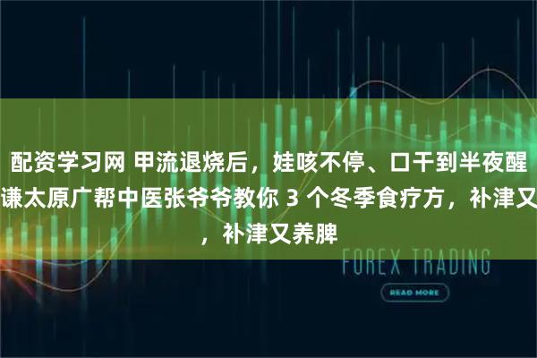 配资学习网 甲流退烧后，娃咳不停、口干到半夜醒？恒谦太原广帮中医张爷爷教你 3 个冬季食疗方，补津又养脾