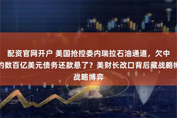 配资官网开户 美国抢控委内瑞拉石油通道，欠中国的数百亿美元债务还款悬了？美财长改口背后藏战略博弈
