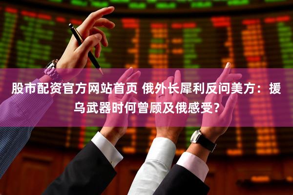 股市配资官方网站首页 俄外长犀利反问美方：援乌武器时何曾顾及俄感受？