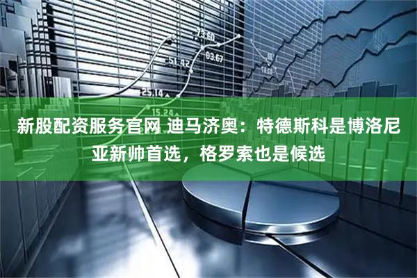 新股配资服务官网 迪马济奥：特德斯科是博洛尼亚新帅首选，格罗索也是候选