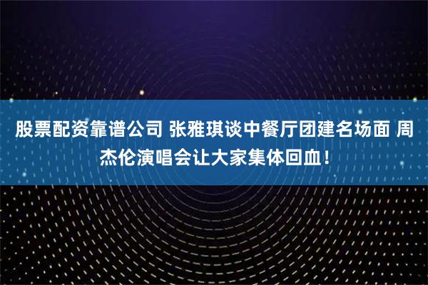 股票配资靠谱公司 张雅琪谈中餐厅团建名场面 周杰伦演唱会让大家集体回血！