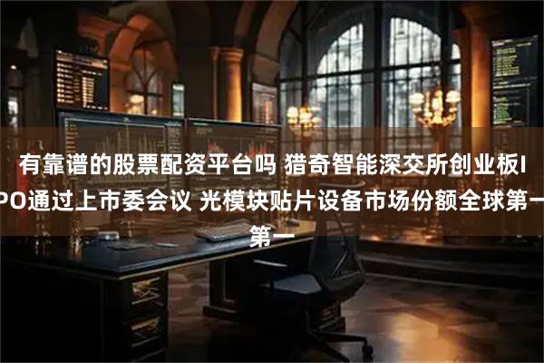 有靠谱的股票配资平台吗 猎奇智能深交所创业板IPO通过上市委会议 光模块贴片设备市场份额全球第一