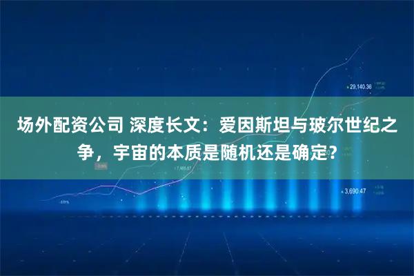 场外配资公司 深度长文：爱因斯坦与玻尔世纪之争，宇宙的本质是随机还是确定？
