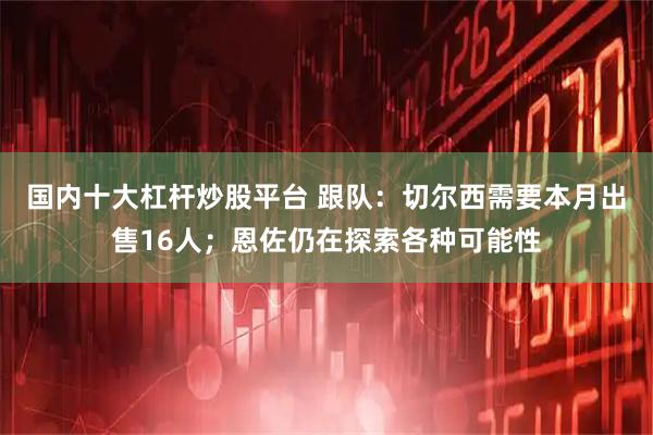 国内十大杠杆炒股平台 跟队：切尔西需要本月出售16人；恩佐仍在探索各种可能性