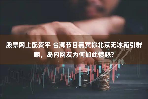 股票网上配资平 台湾节目嘉宾称北京无冰箱引群嘲，岛内网友为何如此愤怒？