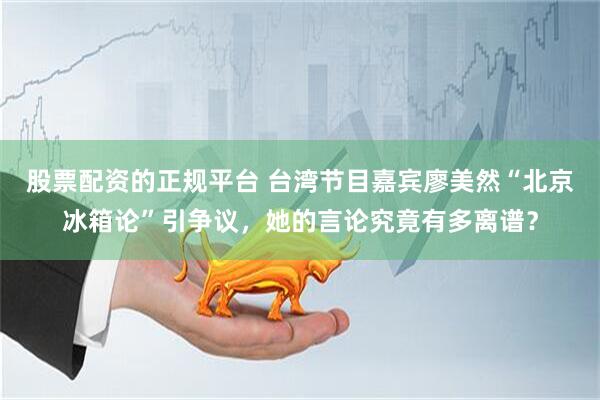 股票配资的正规平台 台湾节目嘉宾廖美然“北京冰箱论”引争议，她的言论究竟有多离谱？