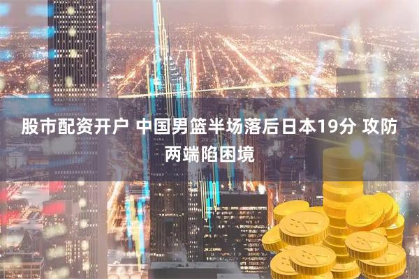 股市配资开户 中国男篮半场落后日本19分 攻防两端陷困境