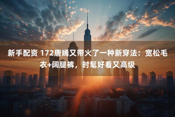 新手配资 172唐嫣又带火了一种新穿法：宽松毛衣+阔腿裤，时髦好看又高级
